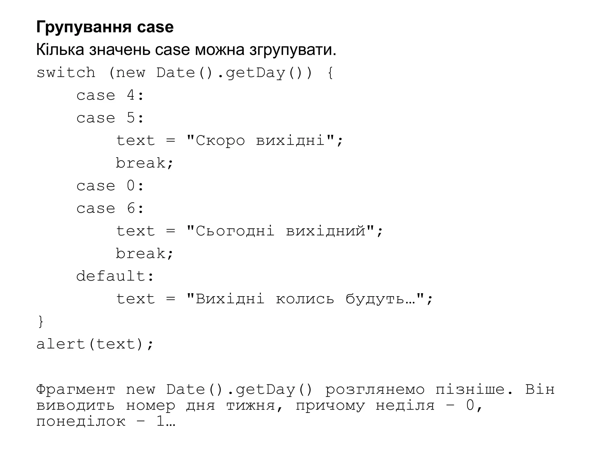 Групування case
Кілька значень case можна згрупувати.
switch (new Date().getDay()) {
case 4:
case 5:
text = "Скоро вихідні";
break;
case 0:
case 6:
text = "Сьогодні вихідний";
break;
default:
text = "Вихідні колись будуть…";
}
alert(text);
Фрагмент new Date().getDay() розглянемо пізніше. Він
виводить номер дня тижня, причому неділя – 0,
понеділок – 1…
 