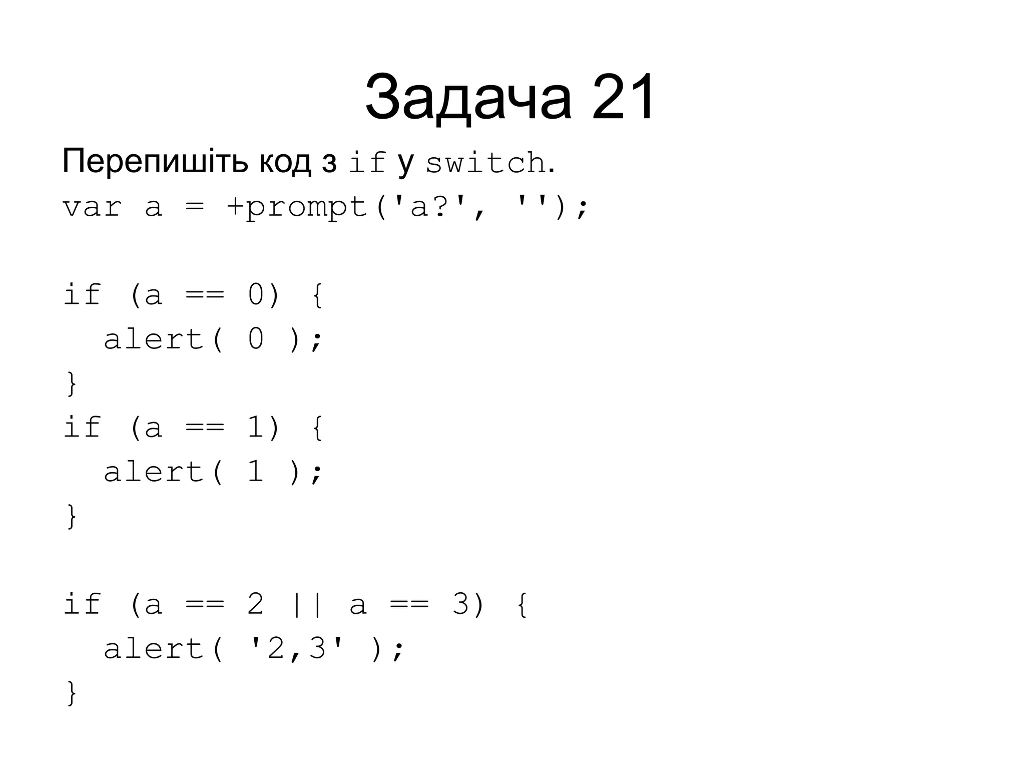 Задача 21
Перепишіть код з if у switch.
var a = +prompt('a?', '');
if (a == 0) {
alert( 0 );
}
if (a == 1) {
alert( 1 );
}
if (a == 2 || a == 3) {
alert( '2,3' );
}
 