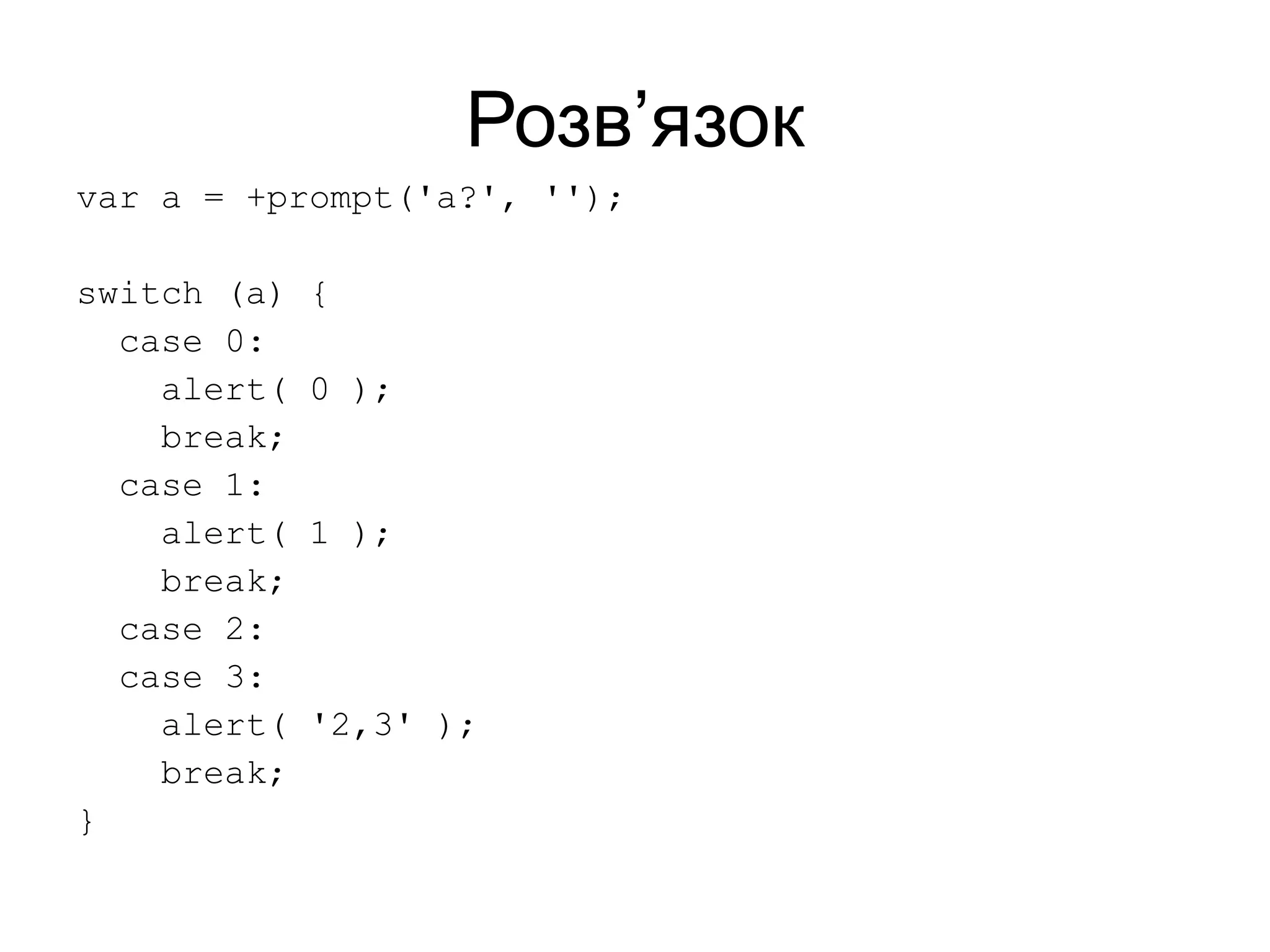 Розв’язок
var a = +prompt('a?', '');
switch (a) {
case 0:
alert( 0 );
break;
case 1:
alert( 1 );
break;
case 2:
case 3:
alert( '2,3' );
break;
}
 