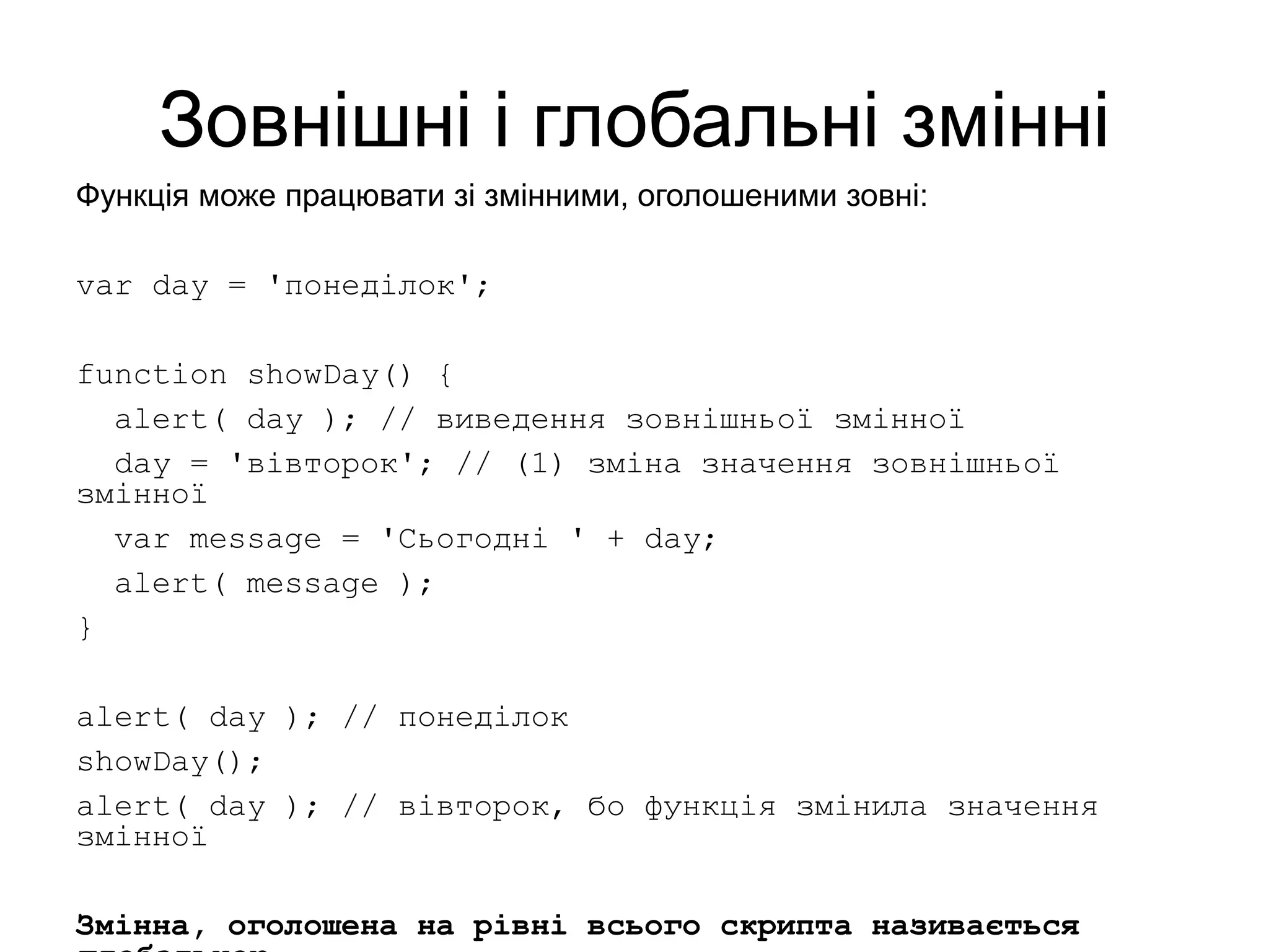Зовнішні і глобальні змінні
Функція може працювати зі змінними, оголошеними зовні:
var day = 'понеділок';
function showDay() {
alert( day ); // виведення зовнішньої змінної
day = 'вівторок'; // (1) зміна значення зовнішньої
змінної
var message = 'Сьогодні ' + day;
alert( message );
}
alert( day ); // понеділок
showDay();
alert( day ); // вівторок, бо функція змінила значення
змінної
Змінна, оголошена на рівні всього скрипта називається
 