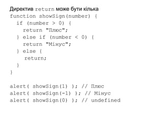 Директив return може бути кілька
function showSign(number) {
if (number > 0) {
return "Плюс";
} else if (number < 0) {
return "Мінус";
} else {
return;
}
}
alert( showSign(1) ); // Плюс
alert( showSign(-1) ); // Мінус
alert( showSign(0) ); // undefined
 