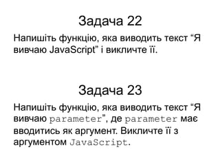 Задача 22
Напишіть функцію, яка виводить текст “Я
вивчаю JavaScript” і викличте її.
Задача 23
Напишіть функцію, яка виводить текст “Я
вивчаю parameter”, де parameter має
вводитись як аргумент. Викличте її з
аргументом JavaScript.
 