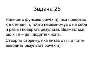 Задача 25
Напишіть функцію pow(x,n), яка повертає
x в степені n, тобто перемножує x на себе
n разів і повертає результат. Вважається,
що x і n – цілі додатні числа.
Створіть сторінку, яка питає x і n, а потім
виводить результат pow(x,n).
 