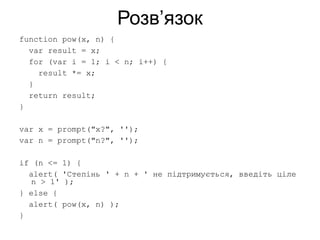 Розв’язок
function pow(x, n) {
var result = x;
for (var i = 1; i < n; i++) {
result *= x;
}
return result;
}
var x = prompt("x?", '');
var n = prompt("n?", '');
if (n <= 1) {
alert( 'Степінь ' + n + ' не підтримується, введіть ціле
n > 1' );
} else {
alert( pow(x, n) );
}
 
