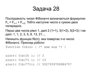 Задача 28
Послідовність чисел Фібоначчі визначається формулою
Fn = Fn-1 + Fn-2. Тобто наступне число є сумою двох
попередніх.
Перші два числа рівні 1, далі 2 (1+1), 3(1+2), 5(2+3) і так
далі: 1, 1, 2, 3, 5, 8, 13, 21....
Напишіть функцію fib(n), яка повертає n-е число
Фібоначчі. Приклад роботи:
function fib(n) { /* ваш код */ }
alert( fib(3) ); // 2
alert( fib(7) ); // 13
alert( fib(77)); // 5527939700884757
 