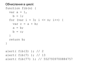 Обчислення в циклі:
function fib(n) {
var a = 1,
b = 1;
for (var i = 3; i <= n; i++) {
var c = a + b;
a = b;
b = c;
}
return b;
}
alert( fib(3) ); // 2
alert( fib(7) ); // 13
alert( fib(77) ); // 5527939700884757
 