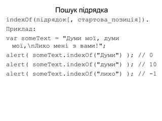 Пошук підрядка
indexOf(підрядок[, стартова_позиція]).
Приклад:
var someText = "Думи мої, думи
мої,nЛихо мені з вами!";
alert( someText.indexOf("Думи") ); // 0
alert( someText.indexOf("думи") ); // 10
alert( someText.indexOf("лихо") ); // -1
 