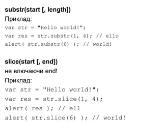 substr(start [, length])
Приклад:
var str = "Hello world!";
var res = str.substr(1, 4); // ello
alert( str.substr(6) ); // world!
slice(start [, end])
не влючаючи end!
Приклад:
var str = "Hello world!";
var res = str.slice(1, 4);
alert( res ); // ell
alert( str.slice(6) ); // world!
 