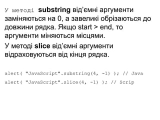 У методі substring від’ємні аргументи
заміняються на 0, а завеликі обрізаються до
довжини рядка. Якщо start > end, то
аргументи міняються місцями.
У методі slice від’ємні аргументи
відраховуються від кінця рядка.
alert( "JavaScript".substring(4, -1) ); // Java
alert( "JavaScript".slice(4, -1) ); // Scrip
 