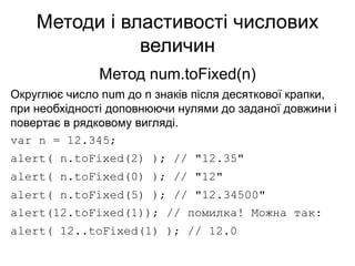 Методи і властивості числових
величин
Метод num.toFixed(n)
Округлює число num до n знаків після десяткової крапки,
при необхідності доповнюючи нулями до заданої довжини і
повертає в рядковому вигляді.
var n = 12.345;
alert( n.toFixed(2) ); // "12.35"
alert( n.toFixed(0) ); // "12"
alert( n.toFixed(5) ); // "12.34500"
alert(12.toFixed(1)); // помилка! Можна так:
alert( 12..toFixed(1) ); // 12.0
 