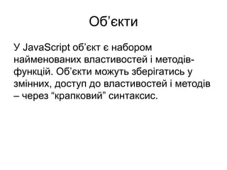Об’єкти
У JavaScript об’єкт є набором
найменованих властивостей і методів-
функцій. Об’єкти можуть зберігатись у
змінних, доступ до властивостей і методів
– через “крапковий” синтаксис.
 