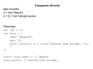 Створення об’єктів
Два способи:
o = new Object();
o = {}; // пусті фігурні дужки
Приклади:
var rak = {};
var koza = {
name: "Дереза",
age: 12,
talk: function () { alert("Заколю тебе рогами...");
}
};
alert( koza.name ); // Дереза
koza.talk(); // Заколю тебе рогами...
 