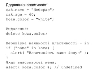 Додавання властивості:
rak.name = "Неборак";
rak.age = 60;
koza.color = "white";
Видалення:
delete koza.color;
Перевірка наявності властивості – in:
if ("name" in koza) {
alert( "Властивість name існує" );
}
Якщо властивості нема:
alert( koza.color ); // undefined
 