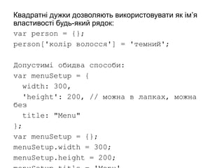 Квадратні дужки дозволяють використовувати як ім’я
властивості будь-який рядок:
var person = {};
person['колір волосся'] = 'темний';
Допустимі обидва способи:
var menuSetup = {
width: 300,
'height': 200, // можна в лапках, можна
без
title: "Menu"
};
var menuSetup = {};
menuSetup.width = 300;
menuSetup.height = 200;
 