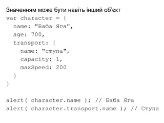Значенням може бути навіть інший об’єкт
var character = {
name: "Баба Яга",
age: 700,
transport: {
name: "ступа",
capacity: 1,
maxSpeed: 200
}
}
alert( character.name ); // Баба Яга
alert( character.transport.name ); // Ступа
 