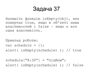 Задача 37
Напишіть функцію isEmpty(obj), яка
повертає true, якщо в об’єкті нема
властивостей і false – якщо є хоч
одна властивість.
Приклад роботи:
var schedule = {};
alert( isEmpty(schedule) ); // true
schedule["8:30"] = "підйом";
alert( isEmpty(schedule) ); // false
 