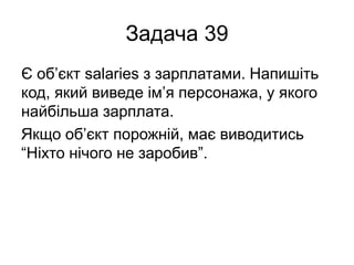 Задача 39
Є об’єкт salaries з зарплатами. Напишіть
код, який виведе ім’я персонажа, у якого
найбільша зарплата.
Якщо об’єкт порожній, має виводитись
“Ніхто нічого не заробив”.
 