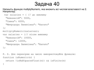 Задача 40
Напишіть функцію multiplyNumeric, яка множить всі числові властивості на 2.
Наприклад:
var salaries = { // до виклику
"Ахванасій": 5000,
"Савка": 6000,
"Митродора Пилипівна": "багато"
};
multiplyNumeric(salaries);
var salaries = {// після виклику
"Ахванасій": 10000,
"Савка": 12000,
"Митродора Пилипівна": "багато"
};
P. S. Для перевірки на число використовуйте функцію:
function isNumeric(n) {
return !isNaN(parseFloat(n)) && isFinite(n)
}
 