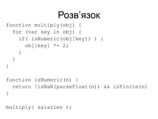 Розв’язок
function multiply(obj) {
for (var key in obj) {
if( isNumeric(obj[key]) ) {
obj[key] *= 2;
}
}
}
function isNumeric(n) {
return !isNaN(parseFloat(n)) && isFinite(n)
}
multiply( salaries );
 