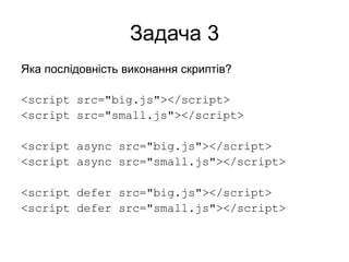 Задача 3
Яка послідовність виконання скриптів?
<script src="big.js"></script>
<script src="small.js"></script>
<script async src="big.js"></script>
<script async src="small.js"></script>
<script defer src="big.js"></script>
<script defer src="small.js"></script>
 