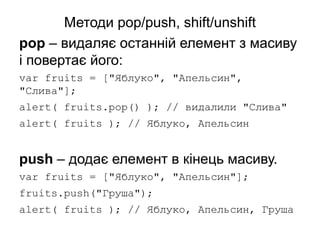 Методи pop/push, shift/unshift
pop – видаляє останній елемент з масиву
і повертає його:
var fruits = ["Яблуко", "Апельсин",
"Слива"];
alert( fruits.pop() ); // видалили "Слива"
alert( fruits ); // Яблуко, Апельсин
push – додає елемент в кінець масиву.
var fruits = ["Яблуко", "Апельсин"];
fruits.push("Груша");
alert( fruits ); // Яблуко, Апельсин, Груша
 
