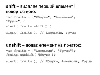 shift – видаляє перший елемент і
повертає його:
var fruits = ["Яблуко", "Апельсин",
"Груша"];
alert( fruits.shift() );
alert( fruits ); // Апельсин, Груша
unshift – додає елемент на початок:
var fruits = ["Апельсин", "Груша"];
fruits.unshift('Яблуко');
alert( fruits ); // Яблуко, Апельсин, Груша
 