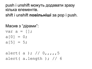 push і unshift можуть додавати зразу
кілька елементів.
shift і unshift повільніші за pop і push.
Масив з “дірами”:
var a = [];
a[0] = 0;
a[5] = 5;
alert( a ); // 0,,,,,5
alert( a.length ); // 6
 