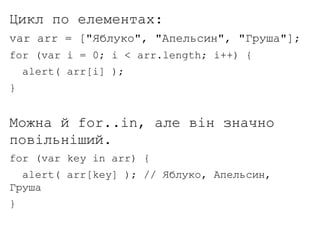 Цикл по елементах:
var arr = ["Яблуко", "Апельсин", "Груша"];
for (var i = 0; i < arr.length; i++) {
alert( arr[i] );
}
Можна й for..in, але він значно
повільніший.
for (var key in arr) {
alert( arr[key] ); // Яблуко, Апельсин,
Груша
}
 