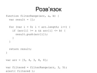 Розв’язок
function filterRange(arr, a, b) {
var result = [];
for (var i = 0; i < arr.length; i++) {
if (arr[i] >= a && arr[i] <= b) {
result.push(arr[i]);
}
}
return result;
}
var arr = [5, 4, 3, 8, 0];
var filtered = filterRange(arr, 3, 5);
alert( filtered );
 