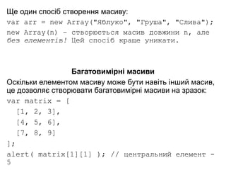 Ще один спосіб створення масиву:
var arr = new Array("Яблуко", "Груша", "Слива");
new Array(n) – створюється масив довжини n, але
без елементів! Цей спосіб краще уникати.
Багатовимірні масиви
Оскільки елементом масиву може бути навіть інший масив,
це дозволяє створювати багатовимірні масиви на зразок:
var matrix = [
[1, 2, 3],
[4, 5, 6],
[7, 8, 9]
];
alert( matrix[1][1] ); // центральний елемент -
5
 