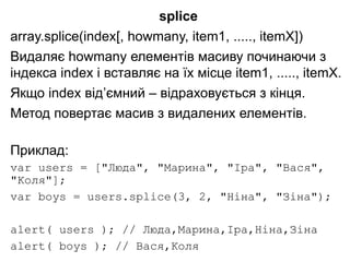 splice
array.splice(index[, howmany, item1, ....., itemX])
Видаляє howmany елементів масиву починаючи з
індекса index і вставляє на їх місце item1, ....., itemX.
Якщо index від’ємний – відраховується з кінця.
Метод повертає масив з видалених елементів.
Приклад:
var users = ["Люда", "Марина", "Іра", "Вася",
"Коля"];
var boys = users.splice(3, 2, "Ніна", "Зіна");
alert( users ); // Люда,Марина,Іра,Ніна,Зіна
alert( boys ); // Вася,Коля
 
