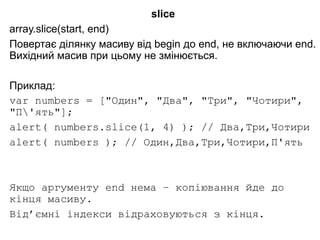 slice
array.slice(start, end)
Повертає ділянку масиву від begin до end, не включаючи end.
Вихідний масив при цьому не змінюється.
Приклад:
var numbers = ["Один", "Два", "Три", "Чотири",
"П'ять"];
alert( numbers.slice(1, 4) ); // Два,Три,Чотири
alert( numbers ); // Один,Два,Три,Чотири,П'ять
Якщо аргументу end нема – копіювання йде до
кінця масиву.
Від’ємні індекси відраховуються з кінця.
 