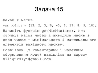 Задача 45
Нехай є масив
var points = [13, 2, 3, 0, -5, 6, 17, 8, 9, 10];
Напишіть функцію getMinMax(arr), яка
отримує масив чисел і виводить масив з
двох чисел – мінімального і максимального
елементів вихідного масиву.
Розв’язок (з коментарями і належним
оформленням коду) надішліть на адресу
viligurskyi@gmail.com
 