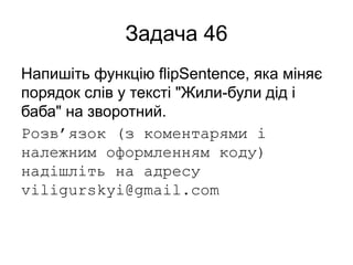 Задача 46
Напишіть функцію flipSentence, яка міняє
порядок слів у тексті "Жили-були дід і
баба" на зворотний.
Розв’язок (з коментарями і
належним оформленням коду)
надішліть на адресу
viligurskyi@gmail.com
 