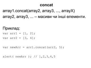concat
array1.concat(array2, array3, ..., arrayX)
array2, array3, ... – масиви чи інші елементи.
Приклад:
var arr1 = [1, 2];
var arr2 = [3, 4];
var newArr = arr1.concat(arr2, 5);
alert( newArr ); // 1,2,3,4,5
 
