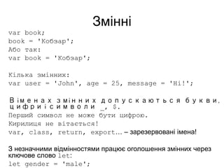 Змінні
var book;
book = 'Кобзар';
Або так:
var book = 'Кобзар';
Кілька змінних:
var user = 'John', age = 25, message = 'Hi!';
В іменах змінних допускаються букви,
цифри і символи _, $.
Перший символ не може бути цифрою.
Кирилиця не вітається!
var, class, return, export… – зарезервовані імена!
З незначними відмінностями працює оголошення змінних через
ключове слово let:
let gender = 'male';
 