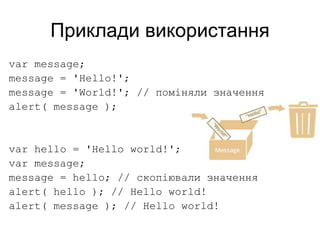 Приклади використання
var message;
message = 'Hello!';
message = 'World!'; // поміняли значення
alert( message );
var hello = 'Hello world!';
var message;
message = hello; // скопіювали значення
alert( hello ); // Hello world!
alert( message ); // Hello world!
 