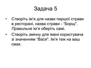 Задача 5
• Створіть ім’я для назви першої страви
в ресторані, назва страви - “Борщ".
Правильне ім’я оберіть самі.
• Створіть змінну для імені користувача
зі значенням “Вася". Ім’я теж на ваш
смак.
 