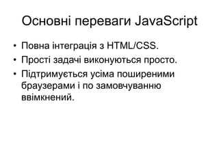 Основні переваги JavaScript
• Повна інтеграція з HTML/CSS.
• Прості задачі виконуються просто.
• Підтримується усіма поширеними
браузерами і по замовчуванню
ввімкнений.
 