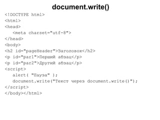 document.write()
<!DOCTYPE html>
<html>
<head>
<meta charset="utf-8">
</head>
<body>
<h2 id="pageHeader">Заголовок</h2>
<p id="par1">Перший абзац</p>
<p id="par2">Другий абзац</p>
<script>
alert( "Пауза" );
document.write("Текст через document.write()");
</script>
</body></html>
 