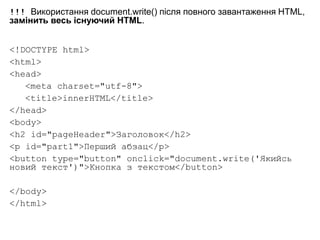 !!! Використання document.write() після повного завантаження HTML,
замінить весь існуючий HTML.
<!DOCTYPE html>
<html>
<head>
<meta charset="utf-8">
<title>innerHTML</title>
</head>
<body>
<h2 id="pageHeader">Заголовок</h2>
<p id="part1">Перший абзац</p>
<button type="button" onclick="document.write('Якийсь
новий текст')">Кнопка з текстом</button>
</body>
</html>
 