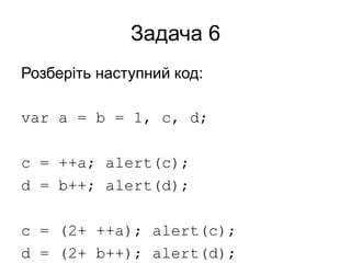 Задача 6
Розберіть наступний код:
var a = b = 1, c, d;
c = ++a; alert(c);
d = b++; alert(d);
c = (2+ ++a); alert(c);
d = (2+ b++); alert(d);
 