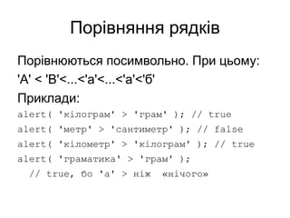 Порівняння рядків
Порівнюються посимвольно. При цьому:
'A' < 'B'<...<'a'<...<'а'<'б'
Приклади:
alert( 'кілограм' > 'грам' ); // true
alert( 'метр' > 'сантиметр' ); // false
alert( 'кілометр' > 'кілограм' ); // true
alert( 'граматика' > 'грам' );
// true, бо 'а' > ніж «нічого»
 