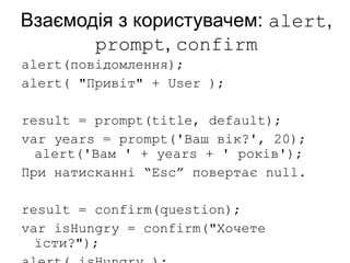 Взаємодія з користувачем: alert,
prompt, confirm
alert(повідомлення);
alert( "Привіт" + User );
result = prompt(title, default);
var years = prompt('Ваш вік?', 20);
alert('Вам ' + years + ' років');
При натисканні “Esc” повертає null.
result = confirm(question);
var isHungry = confirm("Хочете
їсти?");
 