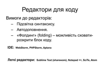 Редактори для коду
Вимоги до редакторів:
– Підсвітка синтаксису.
– Автодоповнення.
– «Фолдинг» (folding) – можливість сховати-
розкрити блок коду.
IDE: WebStorm, PHPStorm, Aptana
Легкі редактори: Sublime Text (shareware), Notepad ++, SciTe, Atom
 