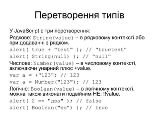 Перетворення типів
У JavaScript є три перетворення:
Рядкове: String(value) – в рядковому контексті або
при додаванні з рядком.
alert( true + "test" ); // "truetest"
alert( String(null) ); // "null"
Числове: Number(value) – в числовому контексті,
включаючи унарний плюс +value.
var a = +"123"; // 123
var a = Number("123"); // 123
Логічне: Boolean(value) – в логічному контексті,
можна також виконати подвійним НЕ: !!value.
alert( 2 == "два" ); // false
alert( Boolean("no") ); // true
 