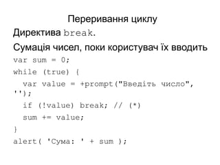 Переривання циклу
Директива break.
Сумація чисел, поки користувач їх вводить
var sum = 0;
while (true) {
var value = +prompt("Введіть число",
'');
if (!value) break; // (*)
sum += value;
}
alert( 'Сума: ' + sum );
 