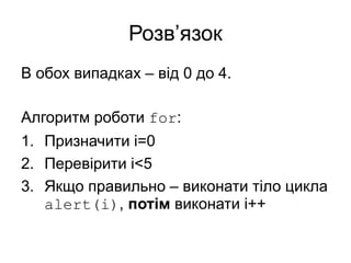 Розв’язок
В обох випадках – від 0 до 4.
Алгоритм роботи for:
1. Призначити i=0
2. Перевірити i<5
3. Якщо правильно – виконати тіло цикла
alert(i), потім виконати i++
 