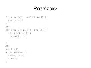 Розв’язки
for (var i=2; i<=10; i += 2) {
alert( i );
}
Або
for (var i = 2; i <= 10; i++) {
if (i % 2 == 0) {
alert( i );
}
}
Або
var i = 2;
while (i<=10) {
alert ( i );
i += 2;
}
 