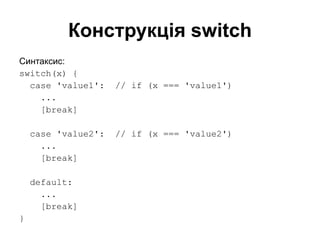 Конструкція switch
Синтаксис:
switch(x) {
case 'value1': // if (x === 'value1')
...
[break]
case 'value2': // if (x === 'value2')
...
[break]
default:
...
[break]
}
 